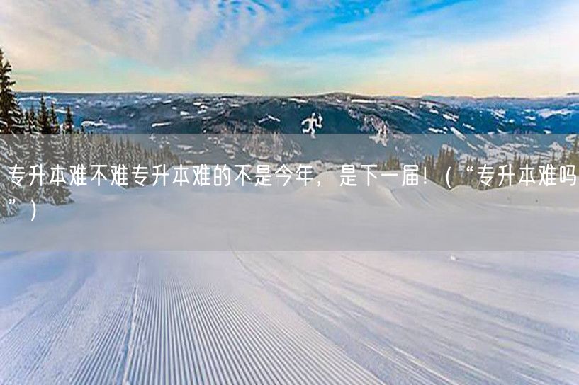 专升本难不难专升本难的不是今年，是下一届