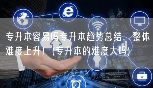 专升本容易吗专升本趋势总结，整体难度上升