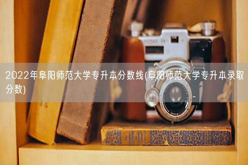 2022年阜阳师范大学专升本分数线(阜阳