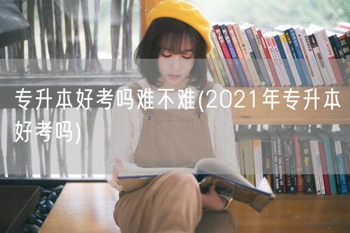 专升本好考吗难不难(2021年专升本好考