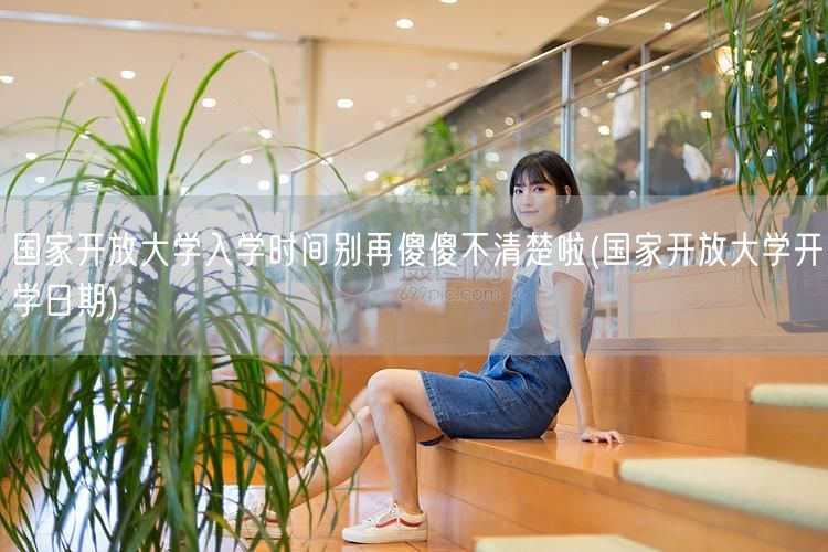 国家开放大学入学时间别再傻傻不清楚啦(国