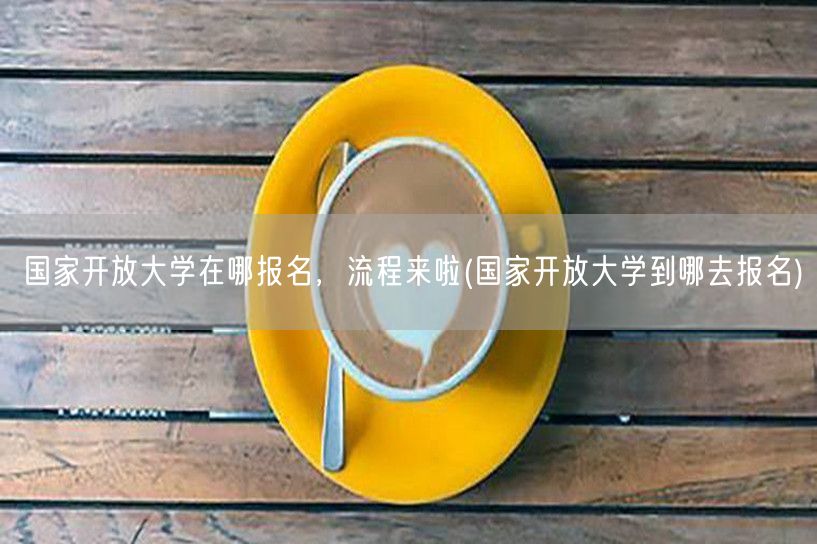 国家开放大学在哪报名，流程来啦(国家开放