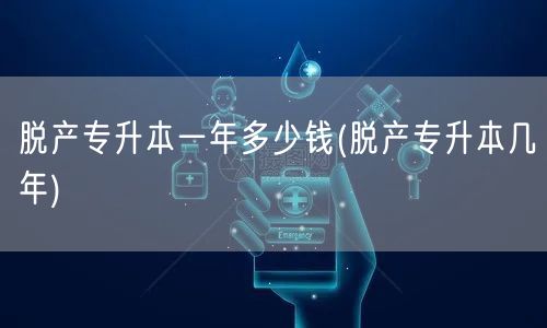 脱产专升本一年多少钱(脱产专升本几年)