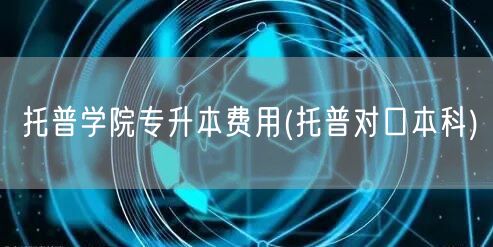 托普学院专升本费用(托普对口本科)