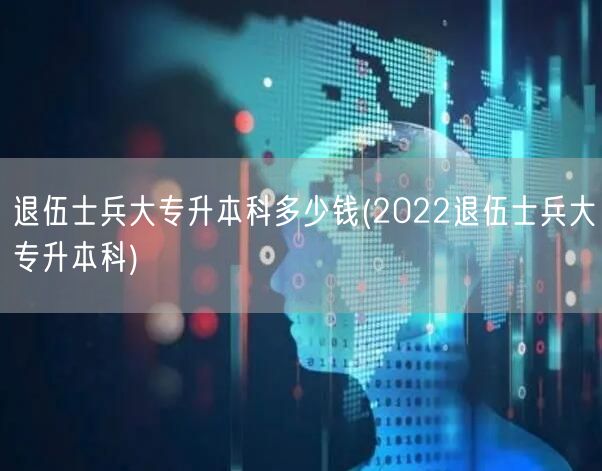 退伍士兵大专升本科多少钱(2022退伍士