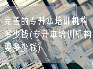 完善的专升本培训机构多少钱(专升本培训机