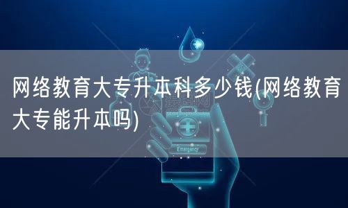网络教育大专升本科多少钱(网络教育大专能