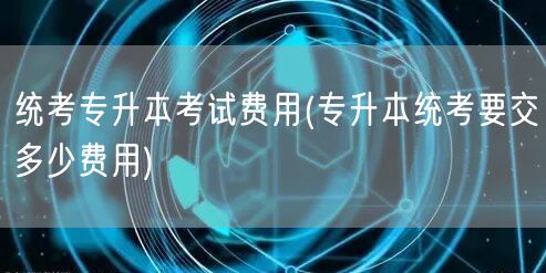 统考专升本考试费用(专升本统考要交多少费