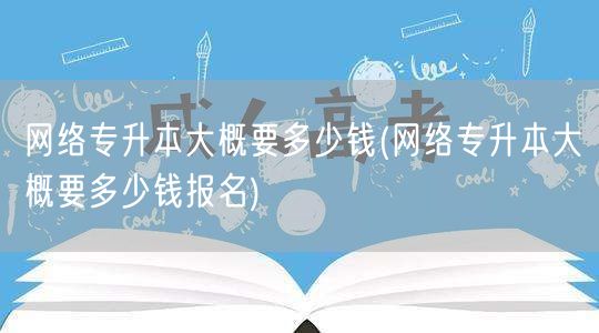 网络专升本大概要多少钱(网络专升本大概要