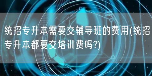 统招专升本需要交辅导班的费用(统招专升本