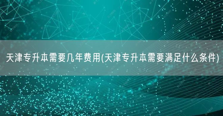 天津专升本需要几年费用(天津专升本需要满