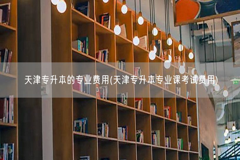天津专升本的专业费用(天津专升本专业课考
