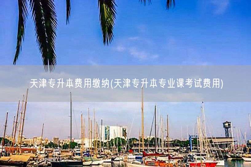 天津专升本费用缴纳(天津专升本专业课考试