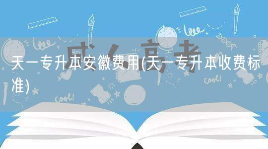 天一专升本安徽费用(天一专升本收费标准)