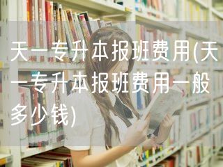 天一专升本报班费用(天一专升本报班费用一