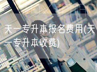 天一专升本报名费用(天一专升本收费)