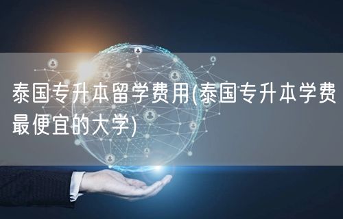 泰国专升本留学费用(泰国专升本学费最便宜