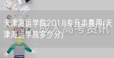 天津海运学院2018专升本费用(天津海运