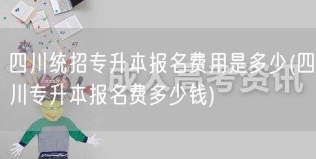 四川统招专升本报名费用是多少(四川专升本
