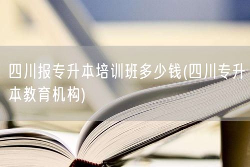 四川报专升本培训班多少钱(四川专升本教育