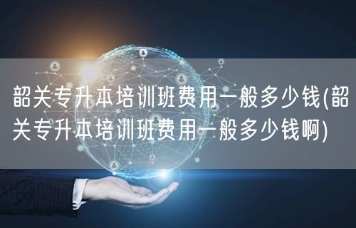 韶关专升本培训班费用一般多少钱(韶关专升