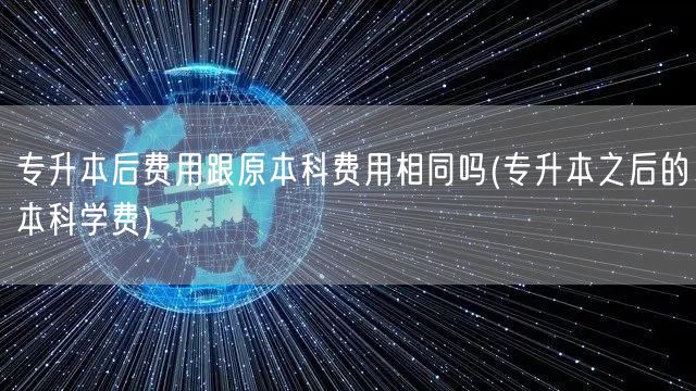 专升本后费用跟原本科费用相同吗(专升本之