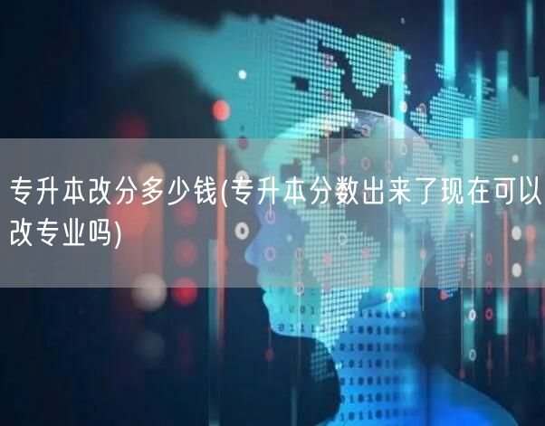 专升本改分多少钱(专升本分数出来了现在可