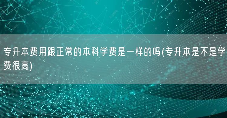 专升本费用跟正常的本科学费是一样的吗(专