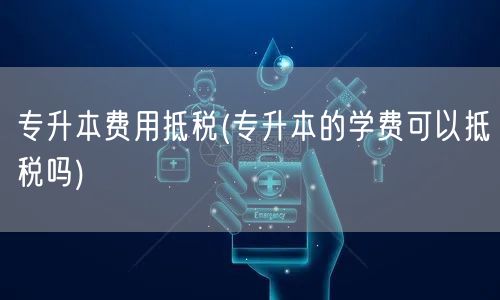 专升本费用抵税(专升本的学费可以抵税吗)