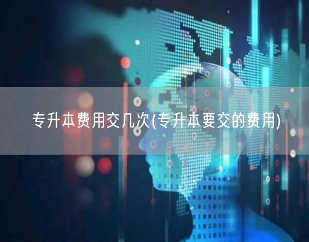 专升本费用交几次(专升本要交的费用)