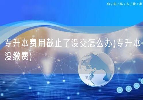 专升本费用截止了没交怎么办(专升本没缴费