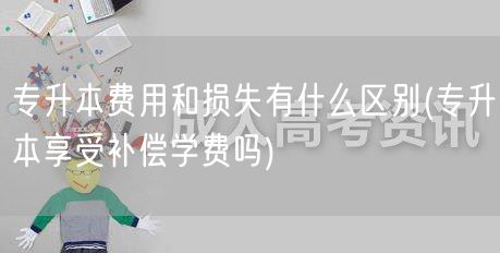 专升本费用和损失有什么区别(专升本享受补