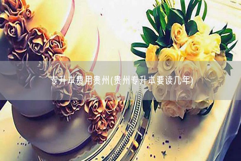 专升本费用贵州(贵州专升本要读几年)
