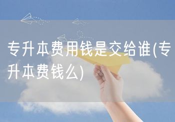 专升本费用钱是交给谁(专升本费钱么)