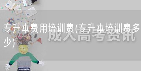 专升本费用培训费(专升本培训费多少)