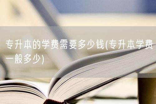 专升本的学费需要多少钱(专升本学费一般多