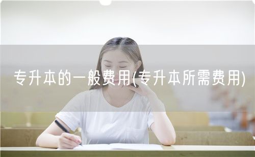 专升本的一般费用(专升本所需费用)