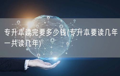 专升本读完要多少钱(专升本要读几年一共读