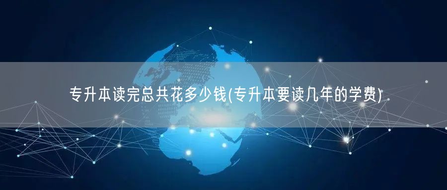 专升本读完总共花多少钱(专升本要读几年的