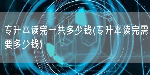 专升本读完一共多少钱(专升本读完需要多少