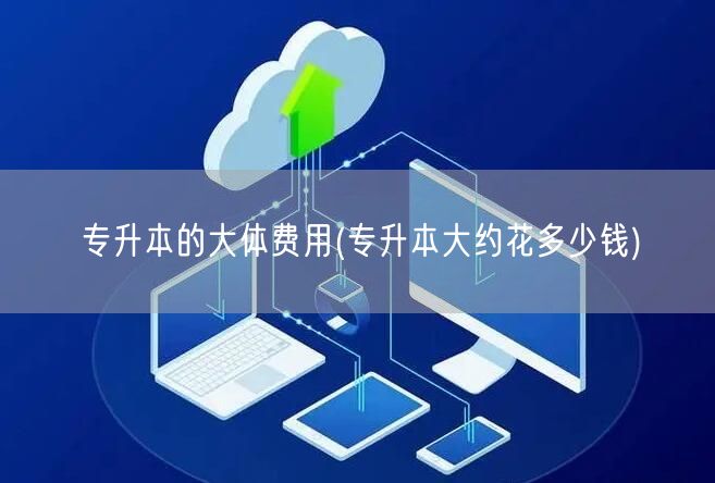 专升本的大体费用(专升本大约花多少钱)