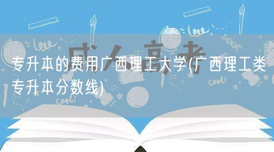 专升本的费用广西理工大学(广西理工类专升