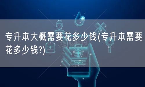专升本大概需要花多少钱(专升本需要花多少