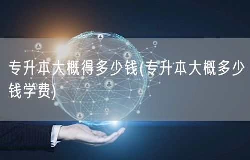 专升本大概得多少钱(专升本大概多少钱学费