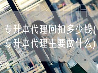 专升本代理回扣多少钱(专升本代理主要做什