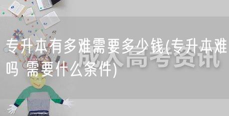 专升本有多难需要多少钱(专升本难吗 需要