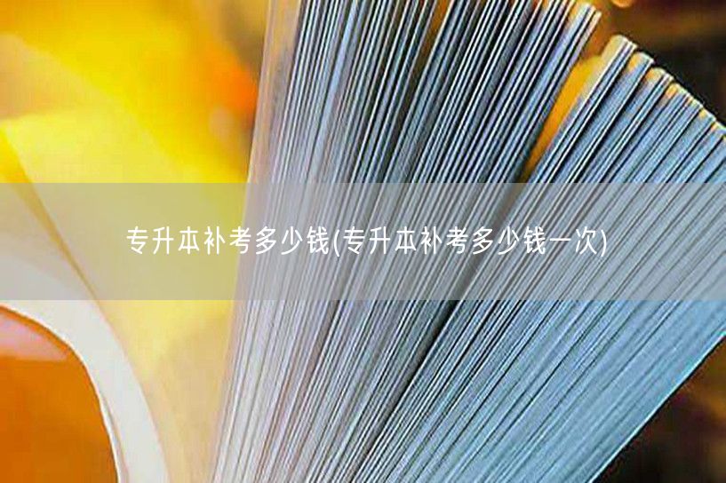 专升本补考多少钱(专升本补考多少钱一次)