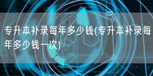 专升本补录每年多少钱(专升本补录每年多少