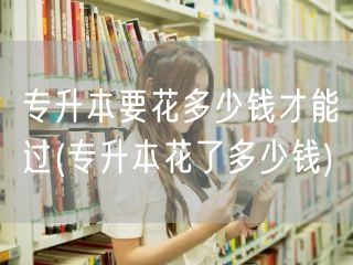 专升本要花多少钱才能过(专升本花了多少钱