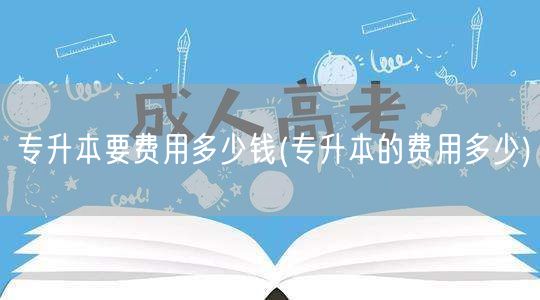 专升本要费用多少钱(专升本的费用多少)